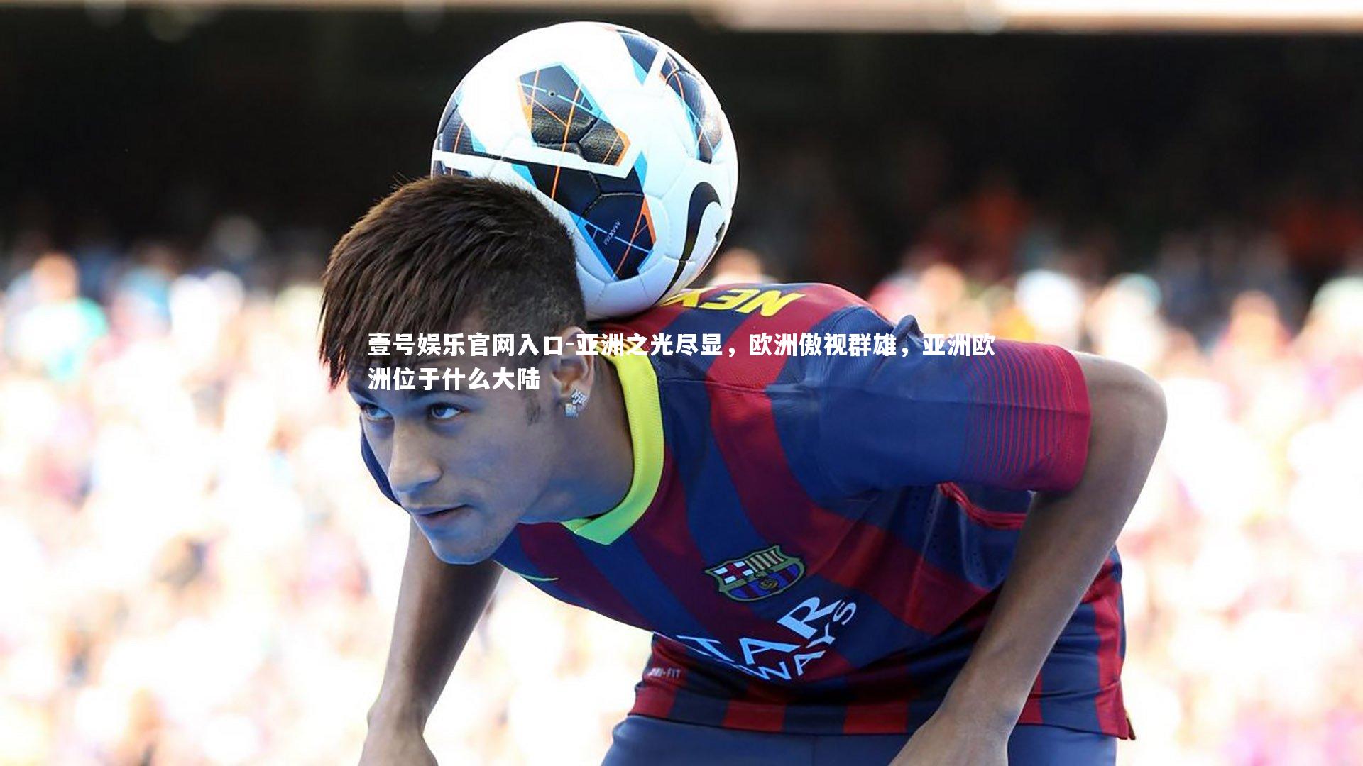 壹号娱乐官网入口-亚洲之光尽显，欧洲傲视群雄，亚洲欧洲位于什么大陆